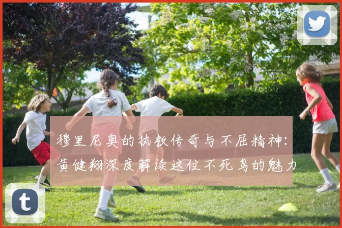 穆里尼奥的执教传奇与不屈精神：黄健翔深度解读这位不死鸟的魅力