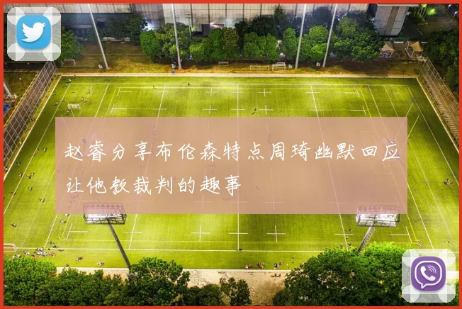 赵睿分享布伦森特点周琦幽默回应让他教裁判的趣事