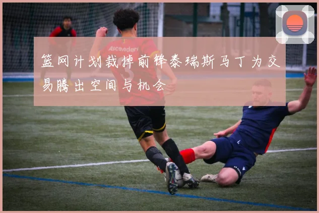 篮网计划裁掉前锋泰瑞斯马丁为交易腾出空间与机会