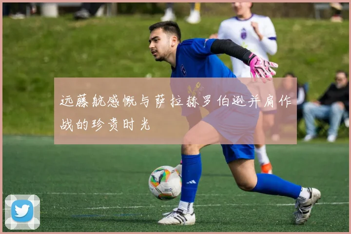 远藤航感慨与萨拉赫罗伯逊并肩作战的珍贵时光