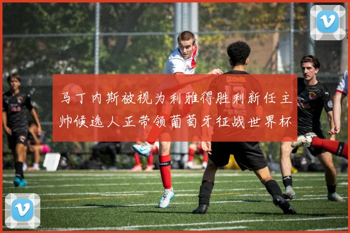 马丁内斯被视为利雅得胜利新任主帅候选人正带领葡萄牙征战世界杯