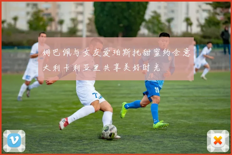 姆巴佩与女友爱珀斯托甜蜜约会意大利卡利亚里共享美好时光