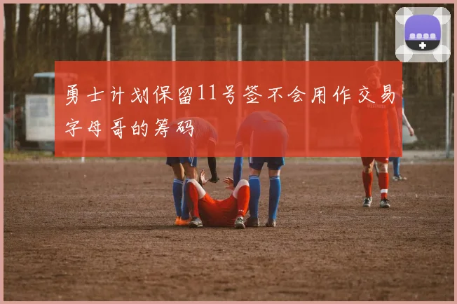 勇士计划保留11号签不会用作交易字母哥的筹码