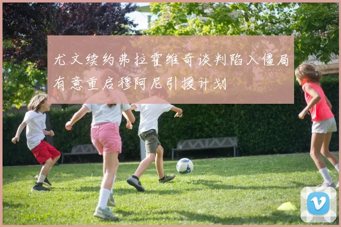 尤文续约弗拉霍维奇谈判陷入僵局有意重启穆阿尼引援计划