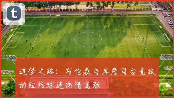 追梦之路：布伦森与库詹同台竞技的纽约球迷热情高涨