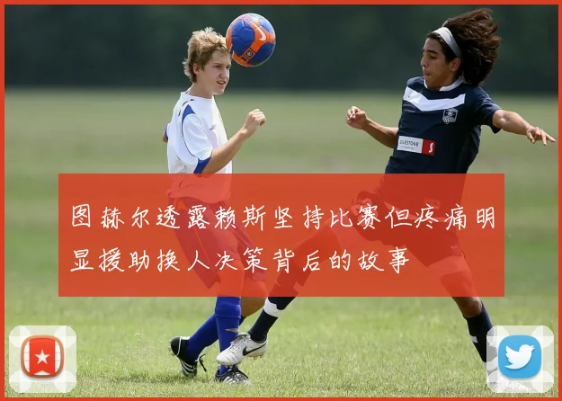 图赫尔透露赖斯坚持比赛但疼痛明显援助换人决策背后的故事
