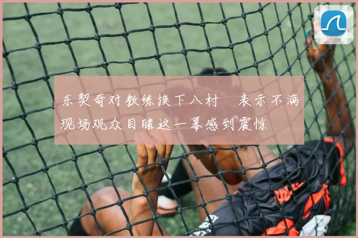 东契奇对教练换下八村塁表示不满现场观众目睹这一幕感到震惊
