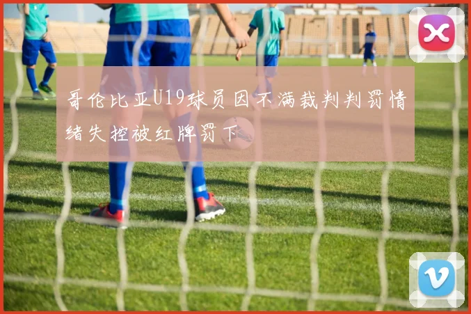 哥伦比亚U19球员因不满裁判判罚情绪失控被红牌罚下