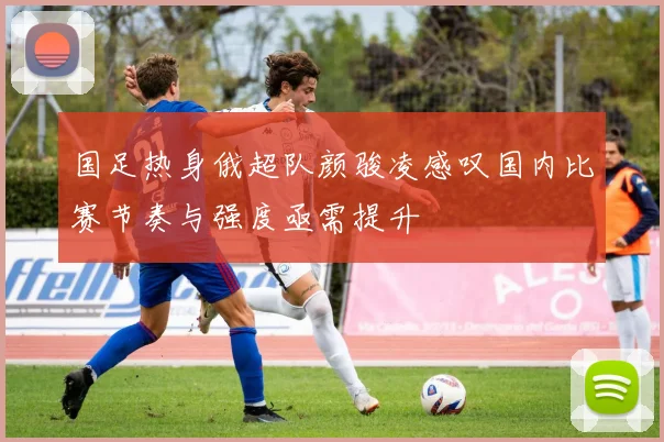 国足热身俄超队颜骏凌感叹国内比赛节奏与强度亟需提升