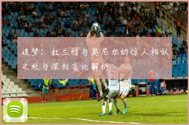 追梦：杜兰特与奥尼尔的惊人相似之处与深刻言论解析