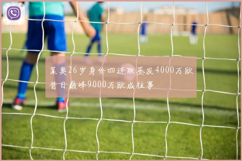 莱奥26岁身价四连跌蒸发4000万欧昔日巅峰9000万欧成往事