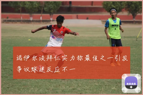 诺伊尔谈拜仁实力称最佳之一引发争议球迷反应不一