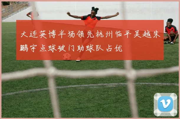 大连英博半场领先杭州临平吴越朱鹏宇点球破门助球队占优