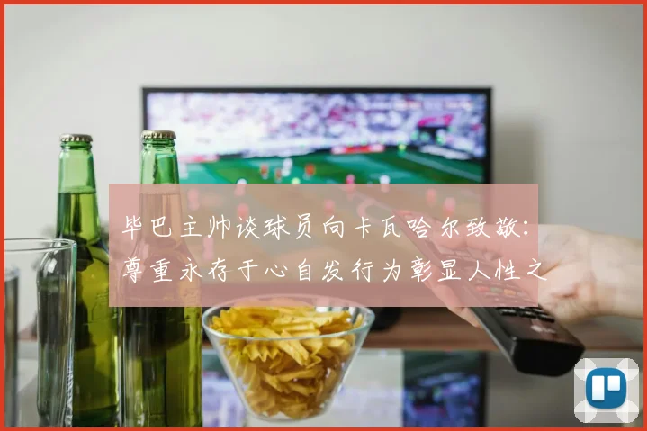 毕巴主帅谈球员向卡瓦哈尔致敬：尊重永存于心自发行为彰显人性之美