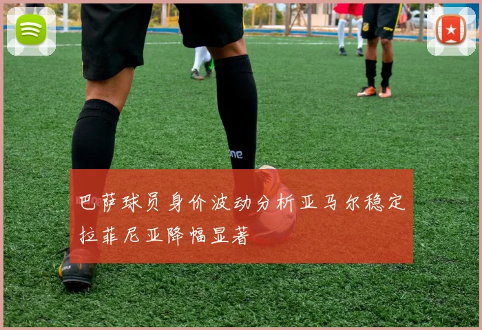 巴萨球员身价波动分析亚马尔稳定拉菲尼亚降幅显著