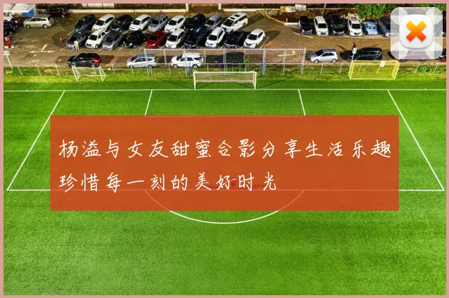 杨溢与女友甜蜜合影分享生活乐趣珍惜每一刻的美好时光