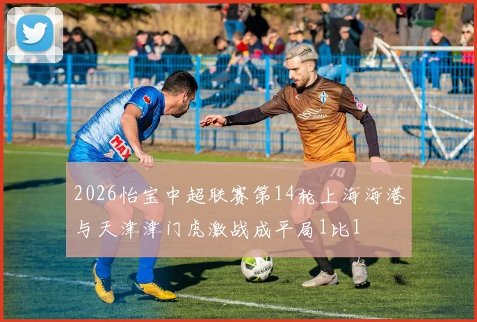 2026怡宝中超联赛第14轮上海海港与天津津门虎激战成平局1比1