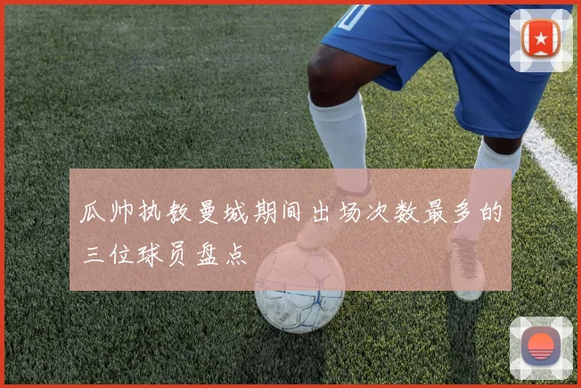 瓜帅执教曼城期间出场次数最多的三位球员盘点